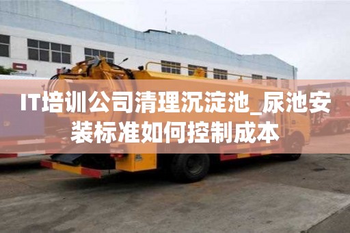 IT培训公司清理沉淀池_尿池安装标准如何控制成本