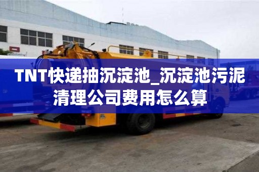 TNT快递抽沉淀池_沉淀池污泥清理公司费用怎么算