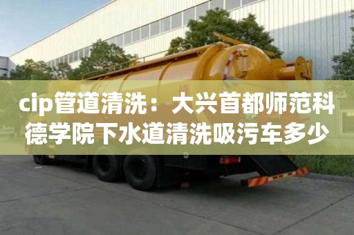 cip管道清洗：大兴首都师范科德学院下水道清洗吸污车多少钱