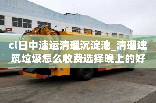 cl日中速运清理沉淀池_清理建筑垃圾怎么收费选择晚上的好处