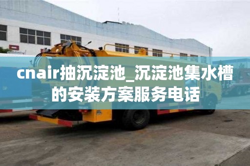 cnair抽沉淀池_沉淀池集水槽的安装方案服务电话