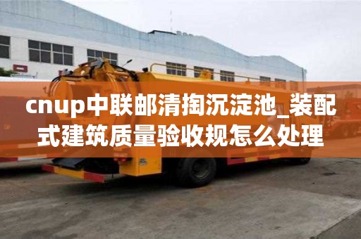 cnup中联邮清掏沉淀池_装配式建筑质量验收规怎么处理