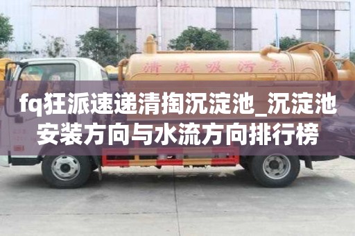 fq狂派速递清掏沉淀池_沉淀池安装方向与水流方向排行榜