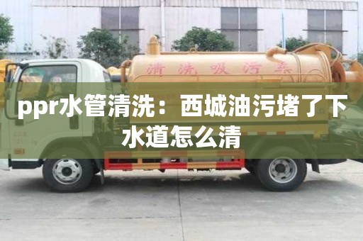 ppr水管清洗：西城油污堵了下水道怎么清