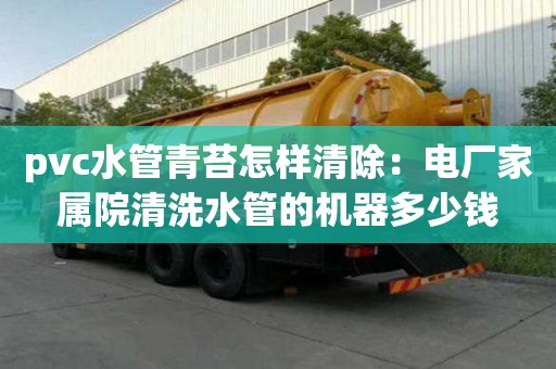 pvc水管青苔怎样清除：电厂家属院清洗水管的机器多少钱
