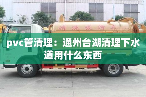 pvc管清理：通州台湖清理下水道用什么东西