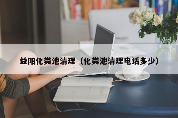 益阳化粪池清理（化粪池清理电话多少）
