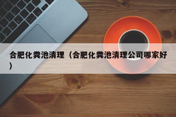 合肥化粪池清理（合肥化粪池清理公司哪家好）