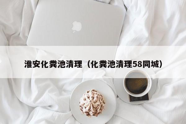 淮安化粪池清理（化粪池清理58同城）