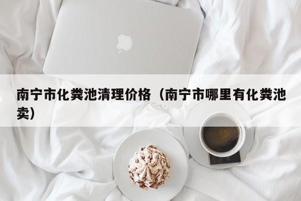 南宁市化粪池清理价格（南宁市哪里有化粪池卖）