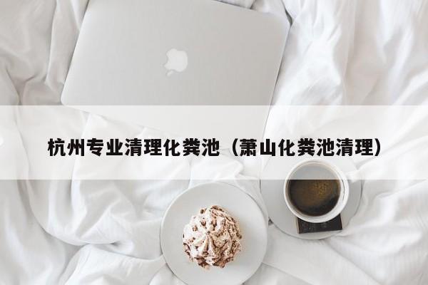 杭州专业清理化粪池（萧山化粪池清理）