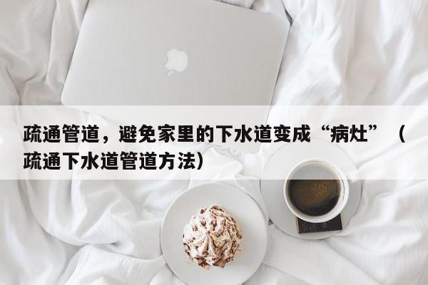 疏通管道，避免家里的下水道变成“病灶”（疏通下水道管道方法）