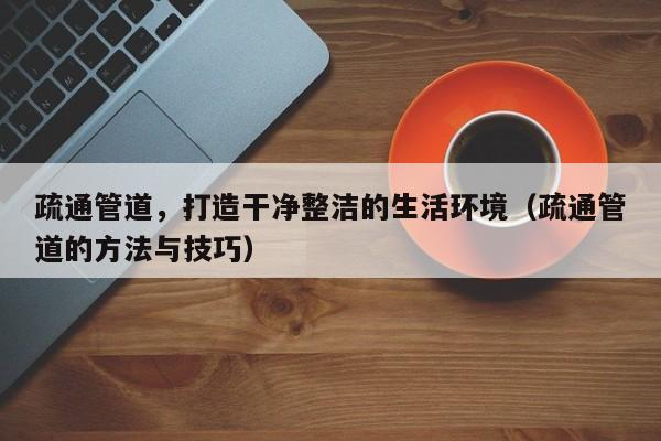 疏通管道，打造干净整洁的生活环境（疏通管道的方法与技巧）