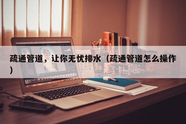 疏通管道，让你无忧排水（疏通管道怎么操作）